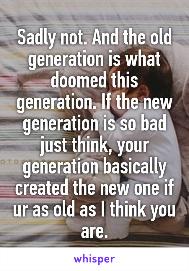 Sadly not. And the old generation is what doomed this generation. If the new generation is so bad just think, your generation basically created the new one if ur as old as I think you are.