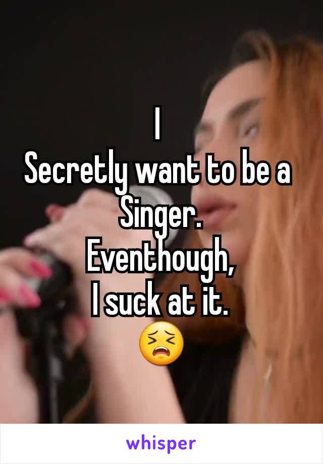 I 
Secretly want to be a 
Singer.
Eventhough,
I suck at it.
😣
