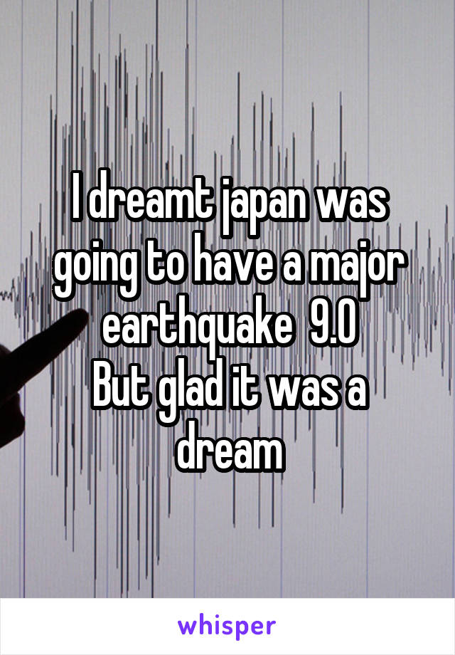 I dreamt japan was going to have a major earthquake  9.0
But glad it was a dream