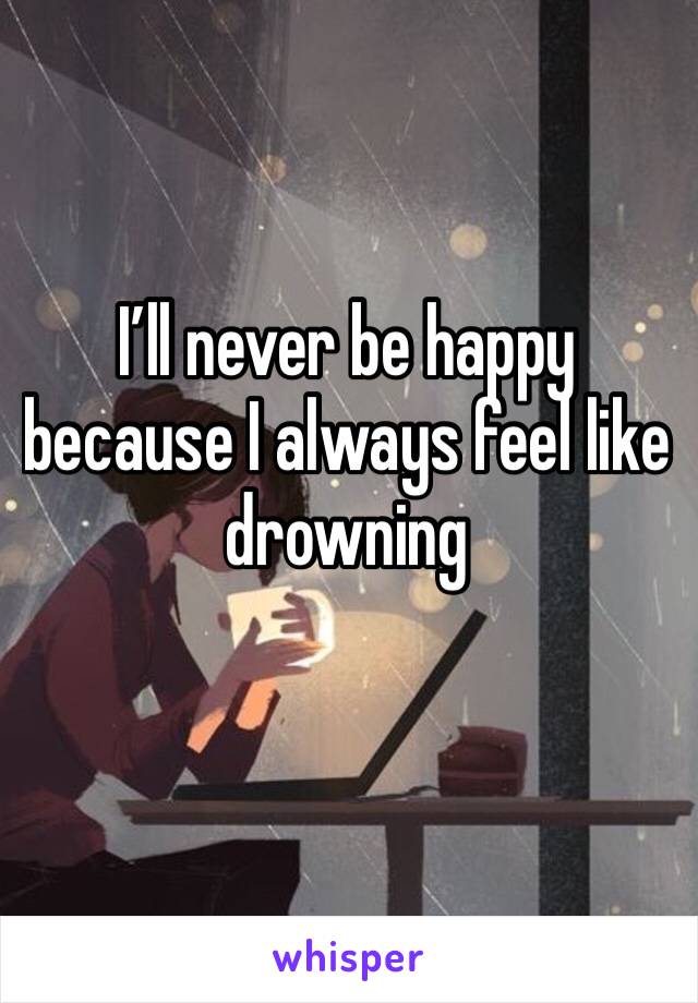 I’ll never be happy because I always feel like drowning 