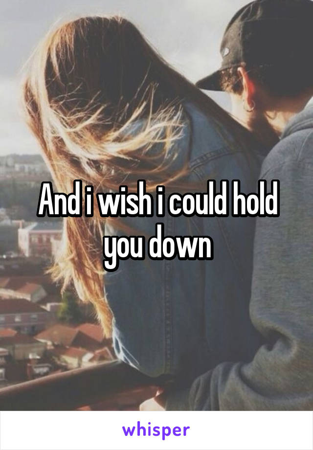 And i wish i could hold you down