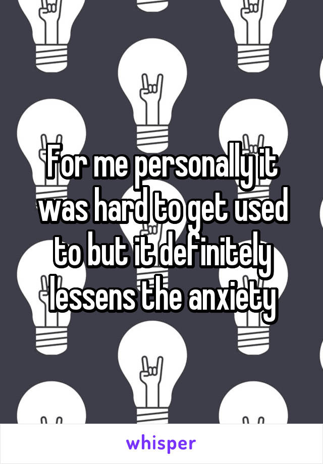For me personally it was hard to get used to but it definitely lessens the anxiety