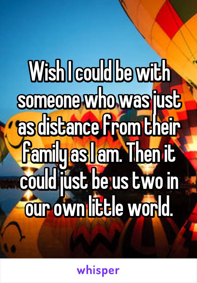 Wish I could be with someone who was just as distance from their family as I am. Then it could just be us two in our own little world.