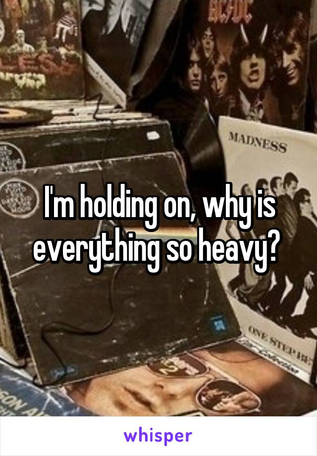 I'm holding on, why is everything so heavy? 