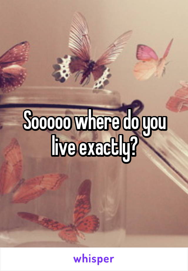 Sooooo where do you live exactly?