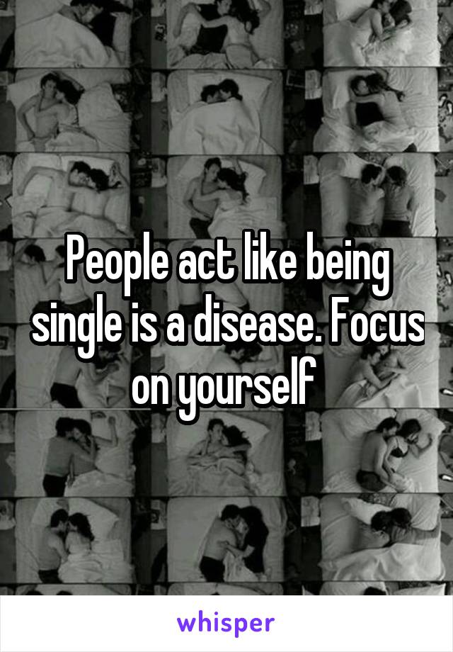 People act like being single is a disease. Focus on yourself 