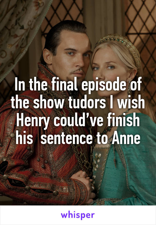 In the final episode of the show tudors I wish Henry could’ve finish his  sentence to Anne