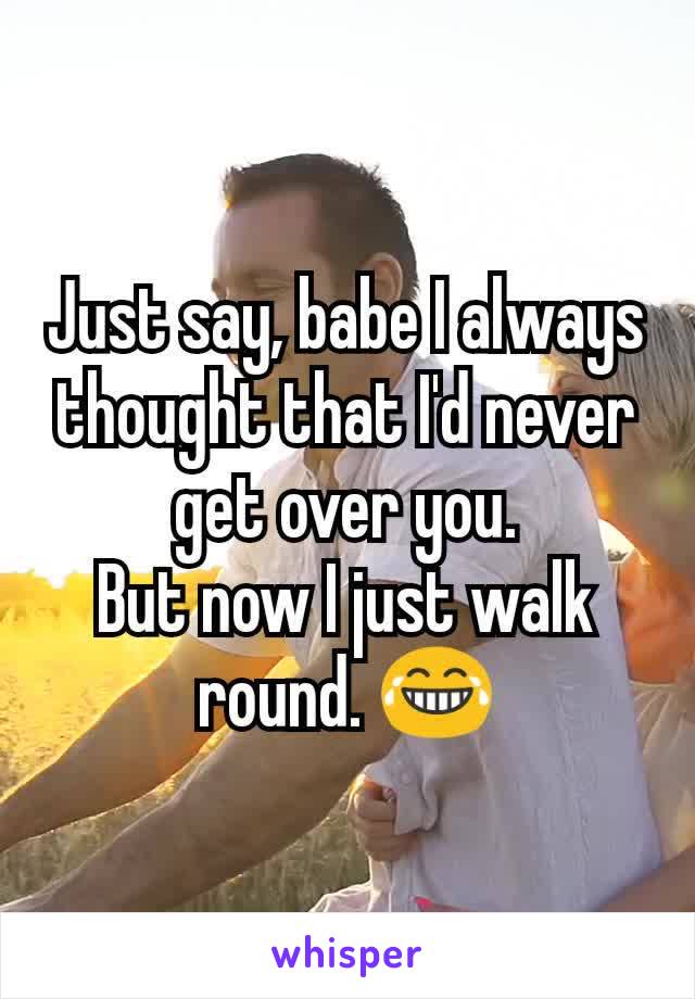Just say, babe I always thought that I'd never get over you.
But now I just walk round. 😂