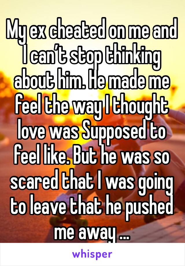 My ex cheated on me and I can’t stop thinking about him. He made me feel the way I thought love was Supposed to feel like. But he was so scared that I was going to leave that he pushed me away ...