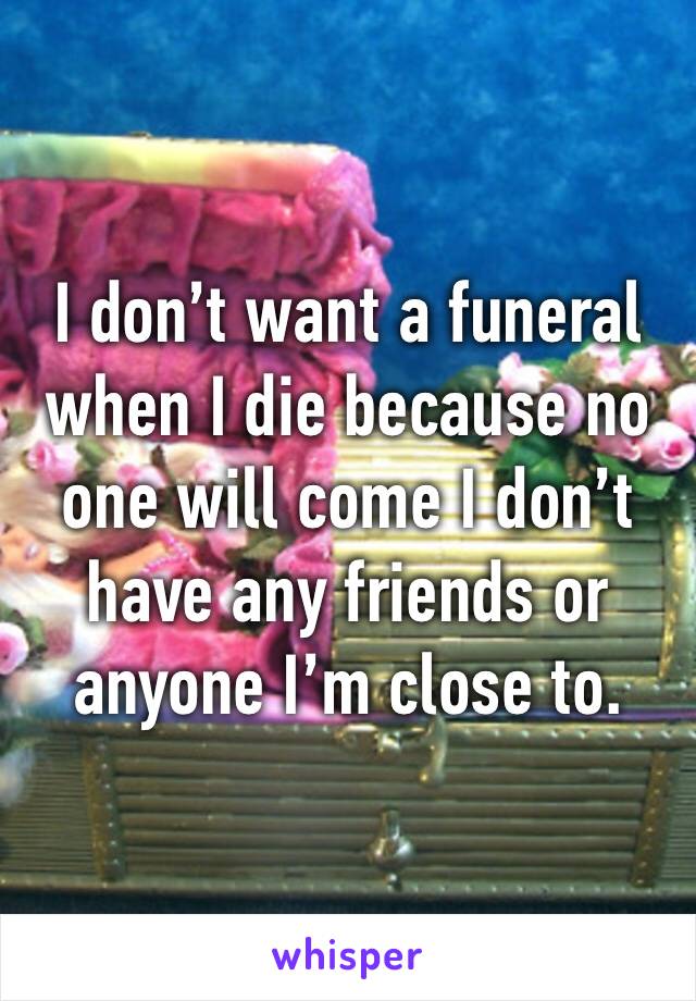 I don’t want a funeral when I die because no one will come I don’t have any friends or anyone I’m close to.