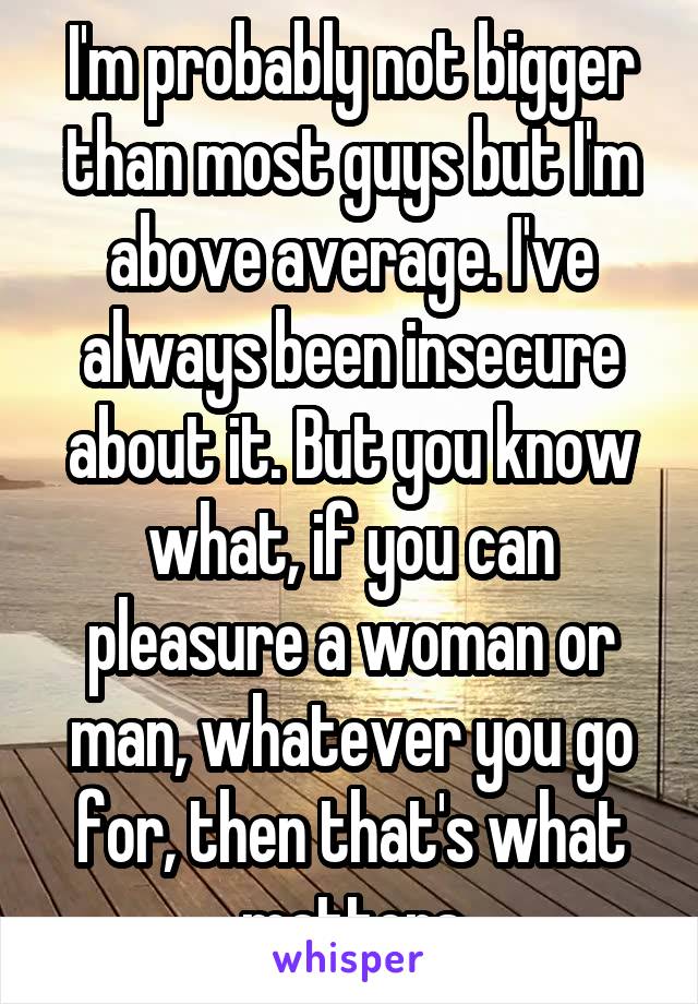 I'm probably not bigger than most guys but I'm above average. I've always been insecure about it. But you know what, if you can pleasure a woman or man, whatever you go for, then that's what matters