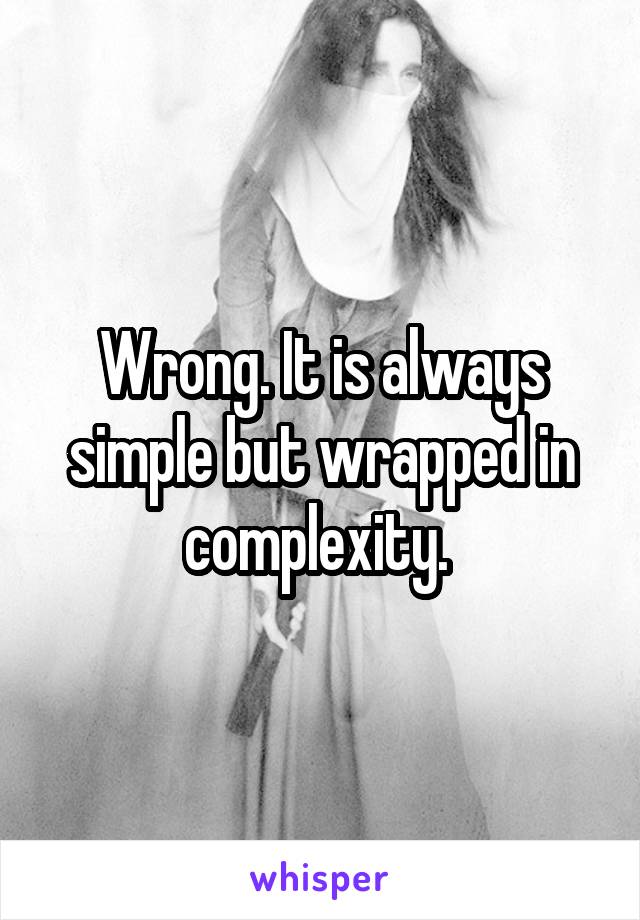Wrong. It is always simple but wrapped in complexity. 