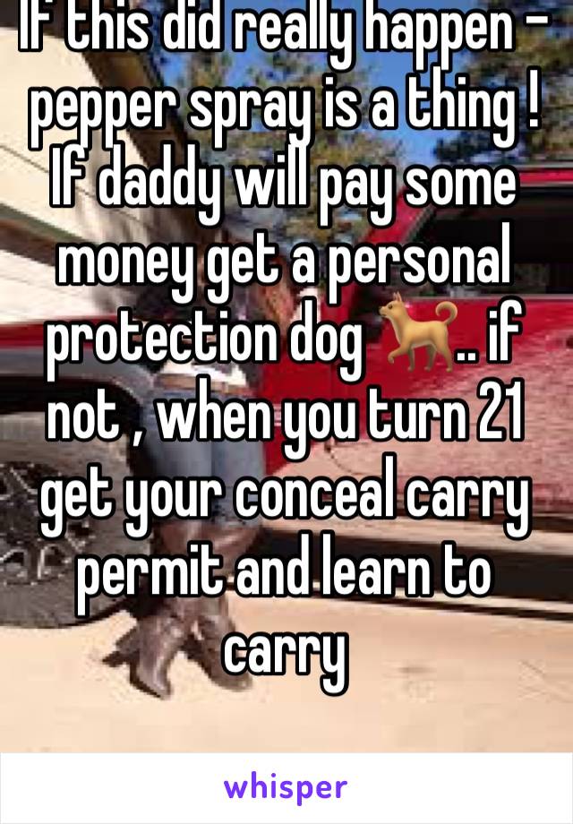 If this did really happen - pepper spray is a thing ! If daddy will pay some money get a personal protection dog 🐕.. if not , when you turn 21 get your conceal carry permit and learn to carry 