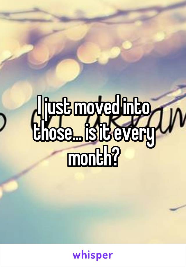I just moved into those... is it every month?