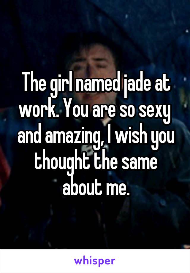 The girl named jade at work. You are so sexy  and amazing, I wish you thought the same about me.