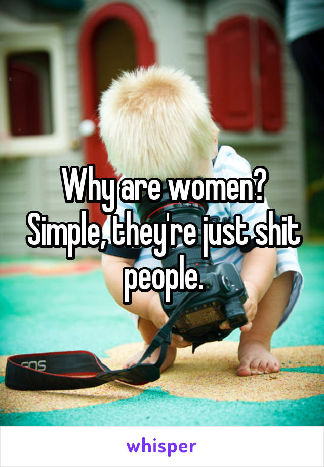 Why are women? Simple, they're just shit people.