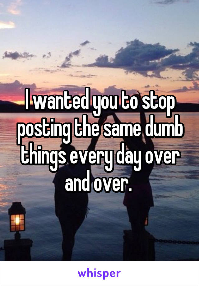 I wanted you to stop posting the same dumb things every day over and over. 