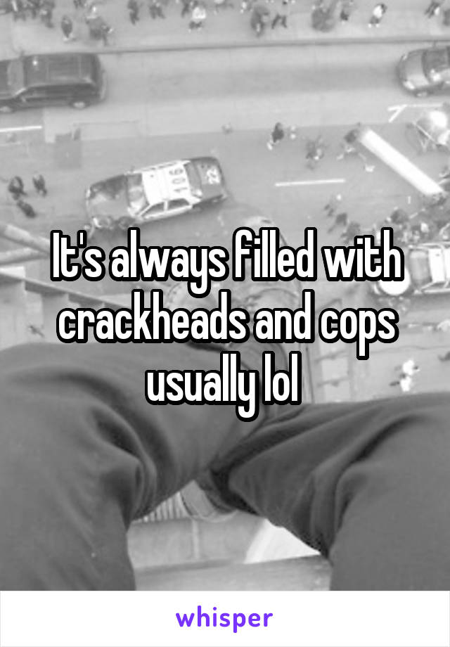 It's always filled with crackheads and cops usually lol 