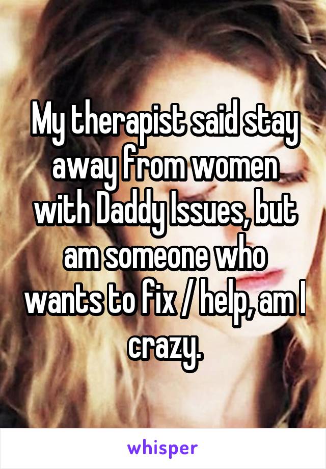 My therapist said stay away from women with Daddy Issues, but am someone who wants to fix / help, am I crazy.