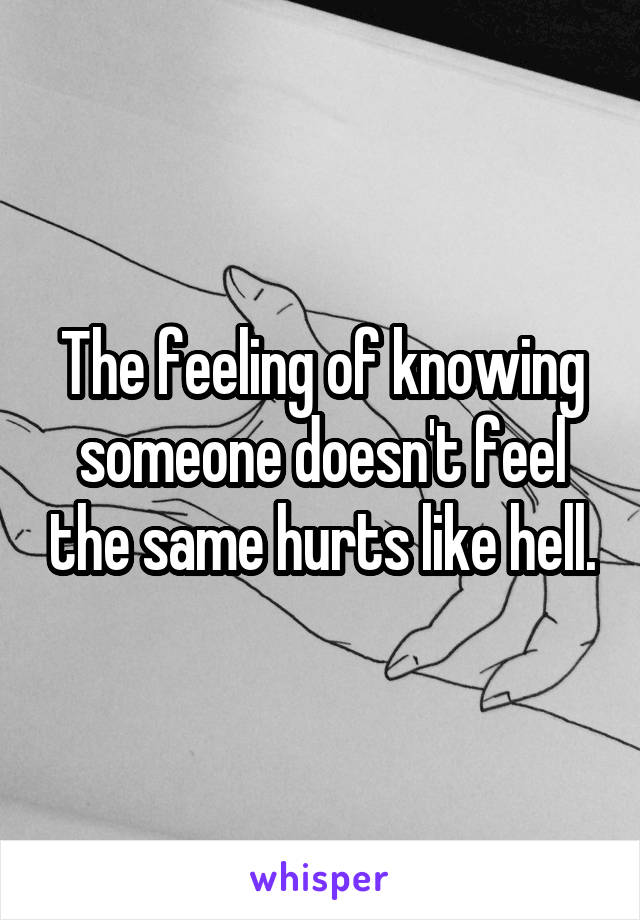 The feeling of knowing someone doesn't feel the same hurts like hell.