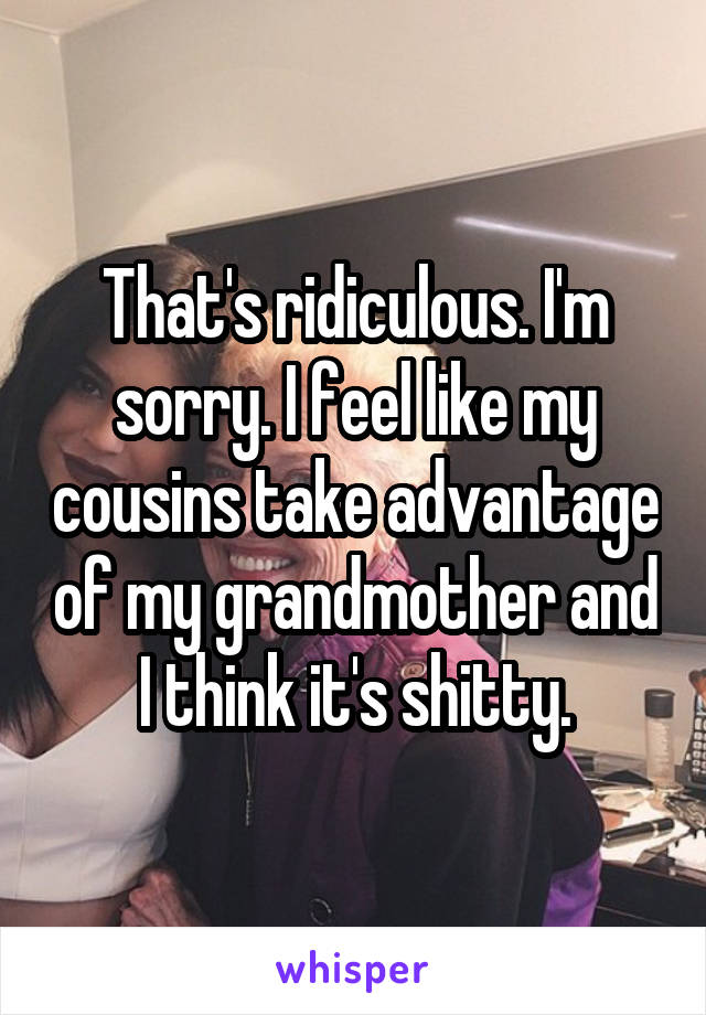 That's ridiculous. I'm sorry. I feel like my cousins take advantage of my grandmother and I think it's shitty.