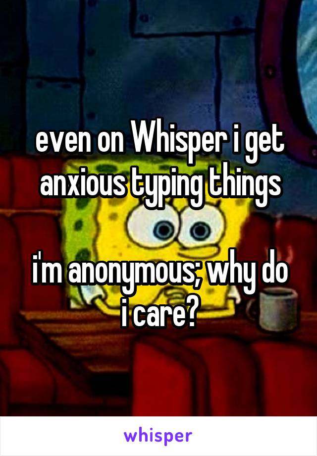even on Whisper i get anxious typing things

i'm anonymous; why do i care?