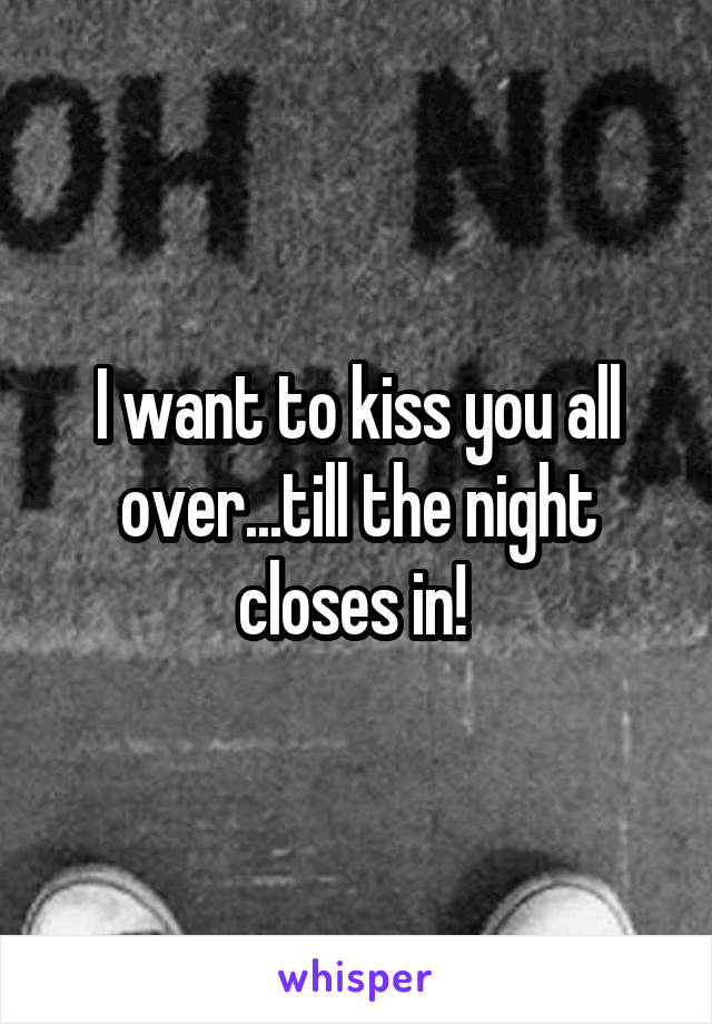 I want to kiss you all over...till the night closes in! 