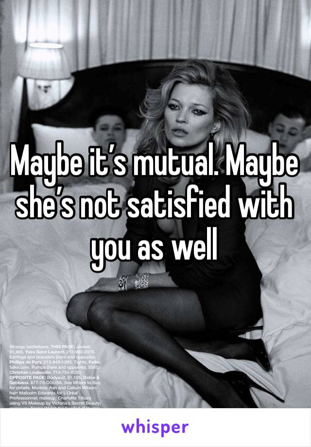 Maybe it’s mutual. Maybe she’s not satisfied with you as well