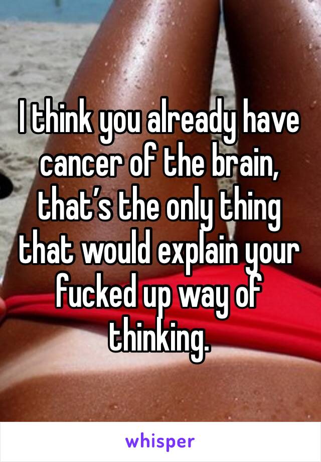 I think you already have cancer of the brain, that’s the only thing that would explain your fucked up way of thinking. 