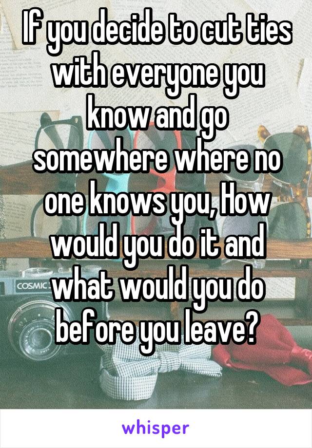 If you decide to cut ties with everyone you know and go somewhere where no one knows you, How would you do it and what would you do before you leave?

