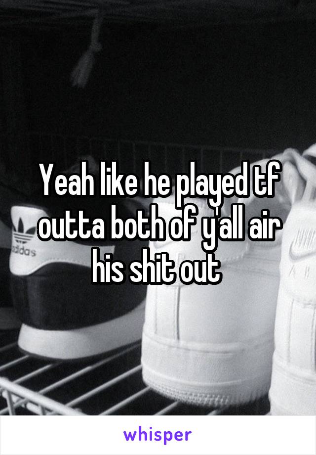 Yeah like he played tf outta both of y'all air his shit out 