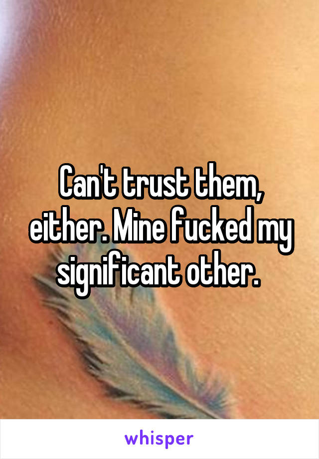 Can't trust them, either. Mine fucked my significant other. 