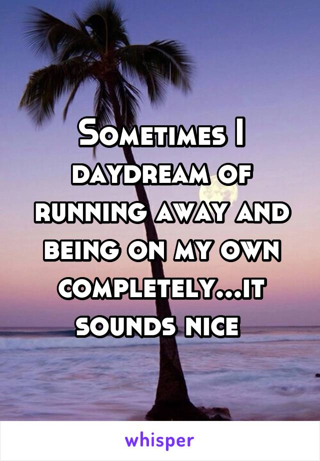 Sometimes I daydream of running away and being on my own completely...it sounds nice 