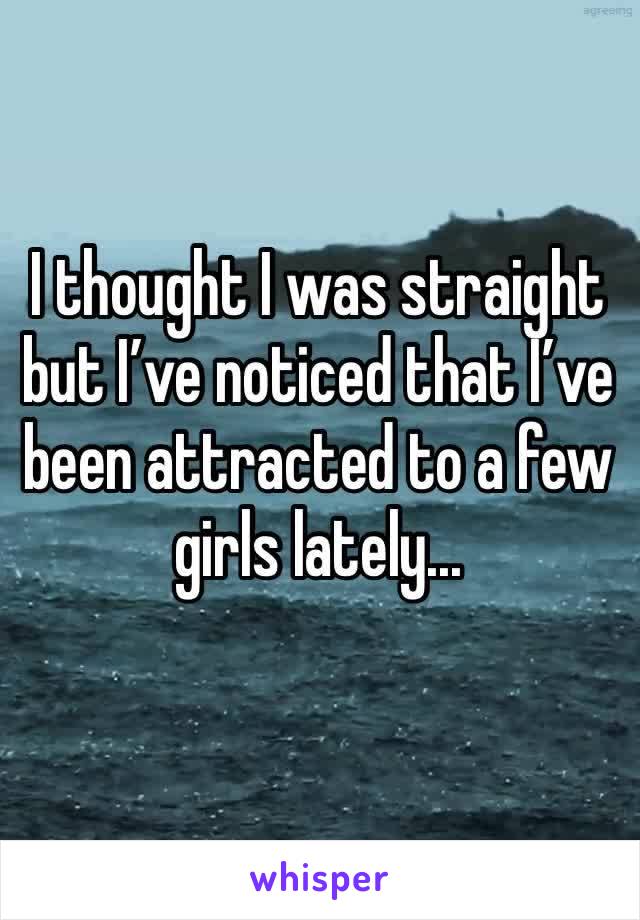 I thought I was straight but I’ve noticed that I’ve been attracted to a few girls lately...
