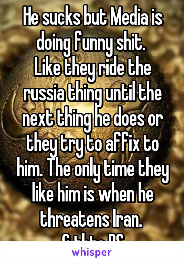 He sucks but Media is doing funny shit. 
Like they ride the russia thing until the next thing he does or they try to affix to him. The only time they like him is when he threatens Iran. 
& thts BS