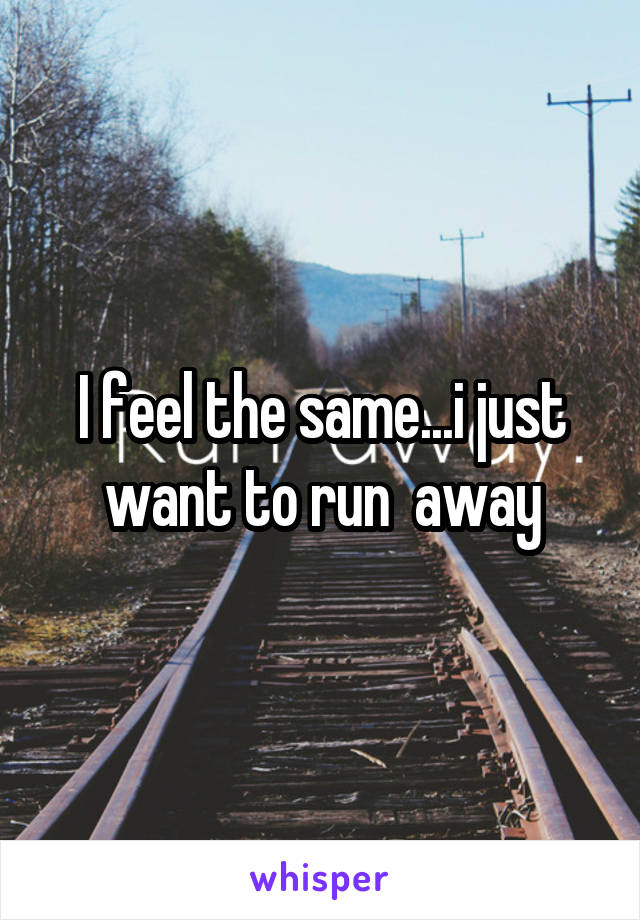 I feel the same...i just want to run  away