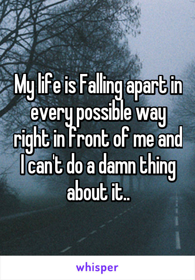 My life is Falling apart in every possible way right in front of me and I can't do a damn thing about it..