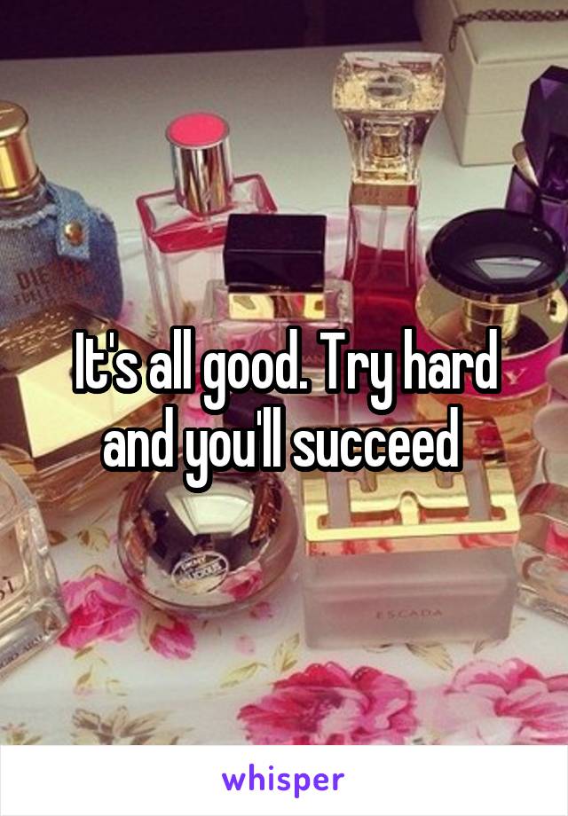 It's all good. Try hard and you'll succeed 