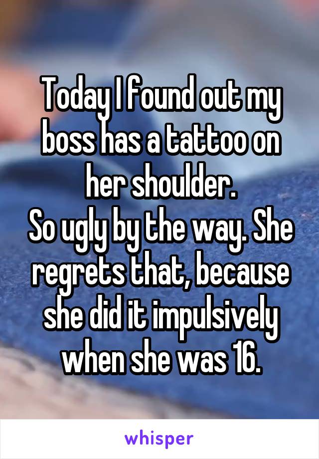 Today I found out my boss has a tattoo on her shoulder.
So ugly by the way. She regrets that, because she did it impulsively when she was 16.