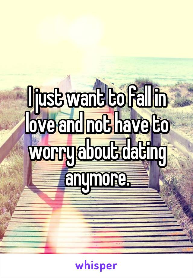 I just want to fall in love and not have to worry about dating anymore.