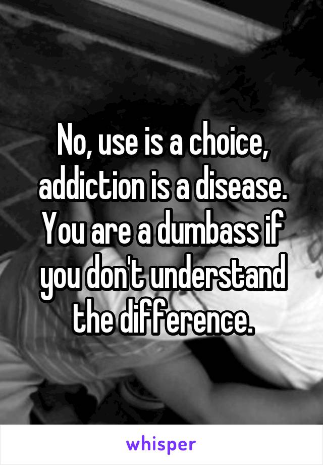 No, use is a choice, addiction is a disease. You are a dumbass if you don't understand the difference.