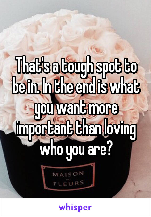 That's a tough spot to be in. In the end is what you want more important than loving who you are?