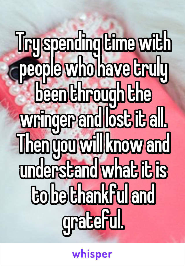 Try spending time with people who have truly been through the wringer and lost it all.
Then you will know and understand what it is to be thankful and grateful.