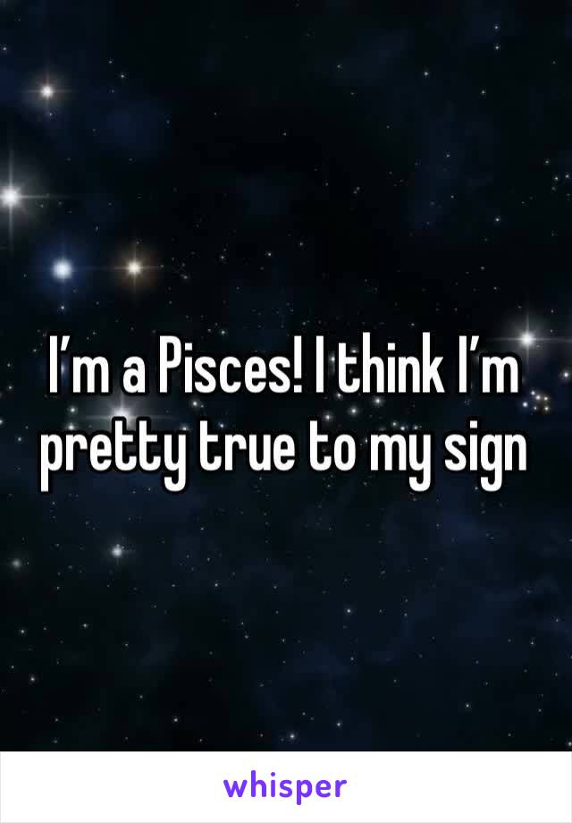 I’m a Pisces! I think I’m pretty true to my sign