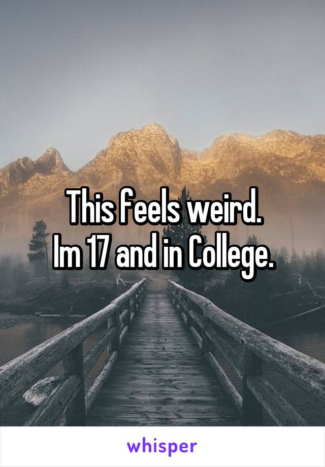 This feels weird.
Im 17 and in College.