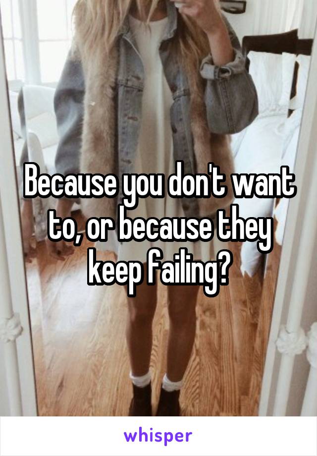 Because you don't want to, or because they keep failing?