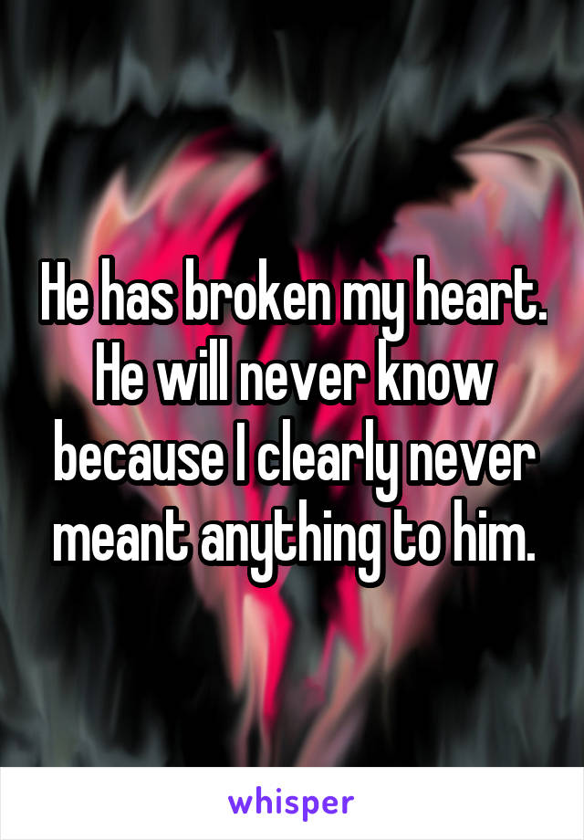 He has broken my heart. He will never know because I clearly never meant anything to him.