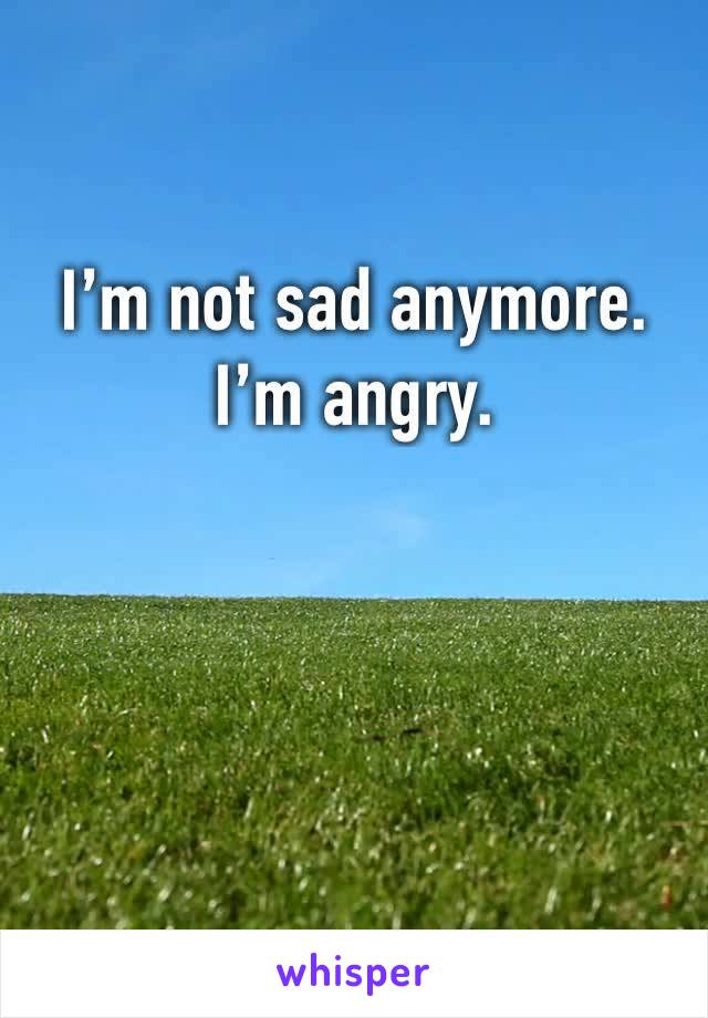I’m not sad anymore. 
I’m angry.