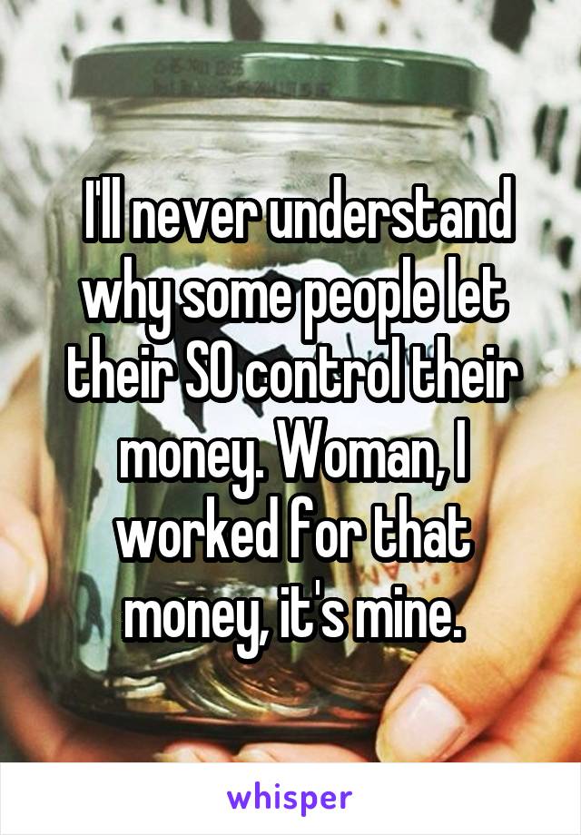  I'll never understand why some people let their SO control their money. Woman, I worked for that money, it's mine.