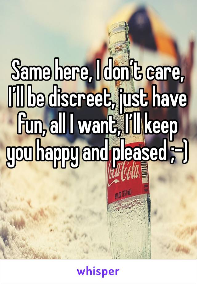 Same here, I don’t care, I’ll be discreet, just have fun, all I want, I’ll keep you happy and pleased ;-)